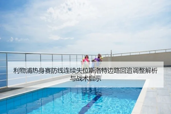 利物浦热身赛防线连续失位斯洛特边路回追调整解析与战术启示