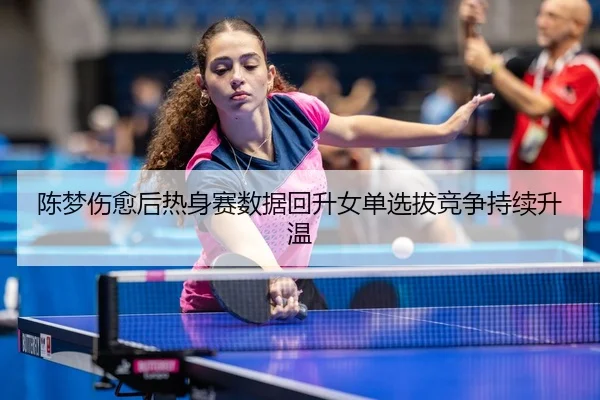 陈梦伤愈后热身赛数据回升女单选拔竞争持续升温