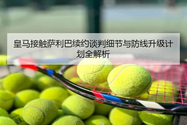 皇马接触萨利巴续约谈判细节与防线升级计划全解析
