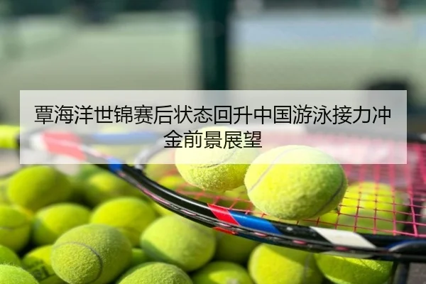 覃海洋世锦赛后状态回升中国游泳接力冲金前景展望